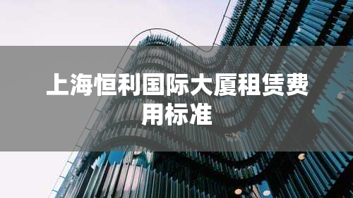 上海恒利国际大厦租赁费用标准