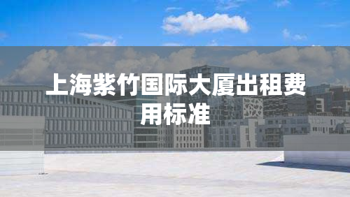 上海紫竹国际大厦出租费用标准