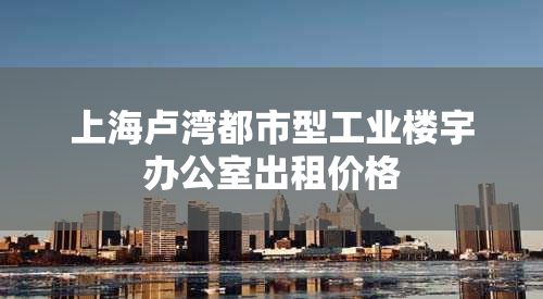 上海卢湾都市型工业楼宇办公室出租价格